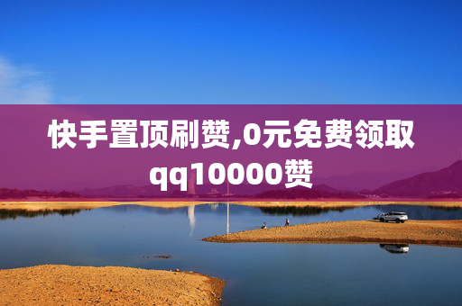 快手置顶刷赞,0元免费领取qq10000赞