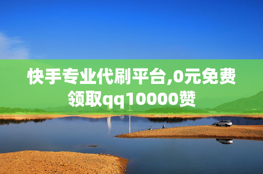 快手专业代刷平台,0元免费领取qq10000赞