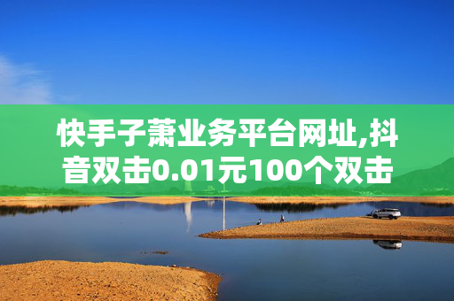 快手子萧业务平台网址,抖音双击0.01元100个双击