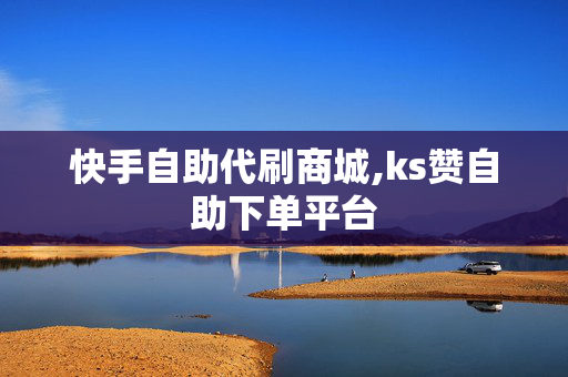 快手自助代刷商城,ks赞自助下单平台