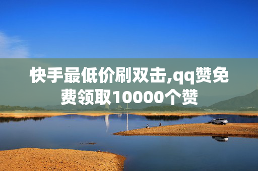 快手最低价刷双击,qq赞免费领取10000个赞