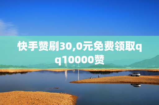 快手赞刷30,0元免费领取qq10000赞