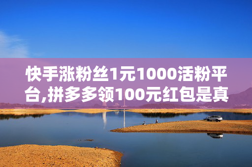 快手涨粉丝1元1000活粉平台,拼多多领100元红包是真的吗