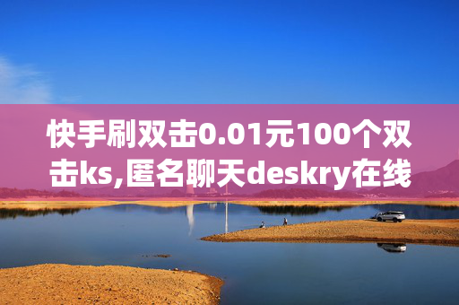 快手刷双击0.01元100个双击ks,匿名聊天deskry在线社交