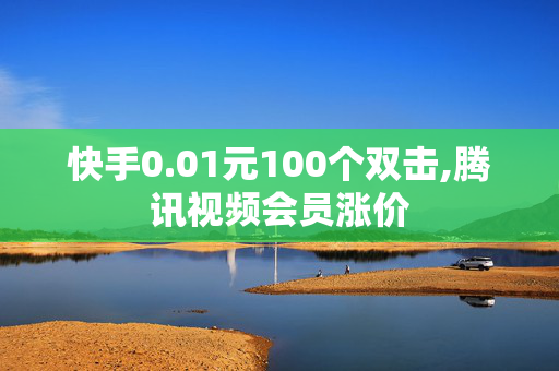 快手0.01元100个双击,腾讯视频会员涨价