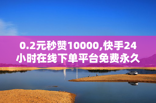 0.2元秒赞10000,快手24小时在线下单平台免费永久