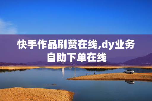 快手作品刷赞在线,dy业务自助下单在线