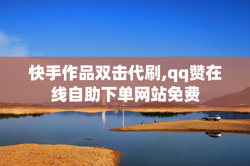 快手作品双击代刷,qq赞在线自助下单网站免费