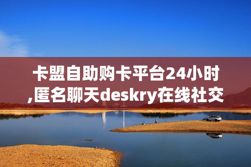 卡盟自助购卡平台24小时,匿名聊天deskry在线社交