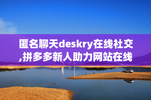 匿名聊天deskry在线社交,拼多多新人助力网站在线刷