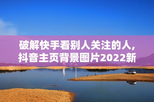 破解快手看别人关注的人,抖音主页背景图片2022新款