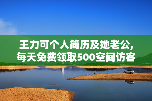 王力可个人简历及她老公,每天免费领取500空间访客量