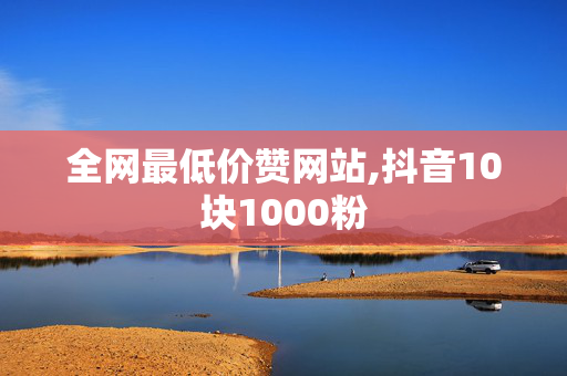 全网最低价赞网站,抖音10块1000粉