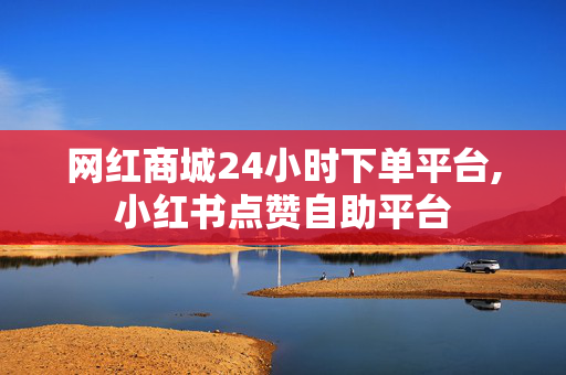 网红商城24小时下单平台,小红书点赞自助平台