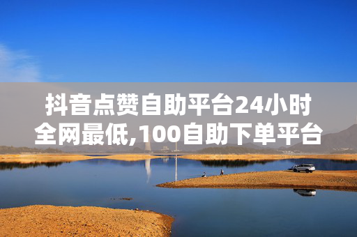 抖音点赞自助平台24小时全网最低,100自助下单平台