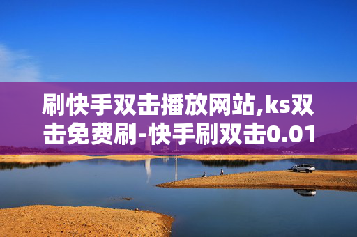 刷快手双击播放网站,ks双击免费刷-快手刷双击0.01元100个双击