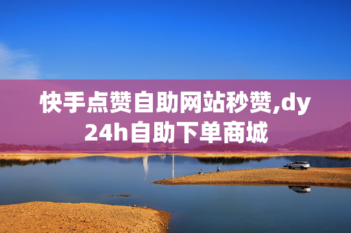 快手点赞自助网站秒赞,dy24h自助下单商城