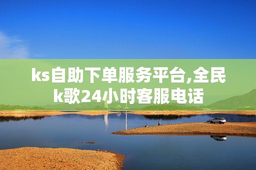 ks自助下单服务平台,全民k歌24小时客服电话