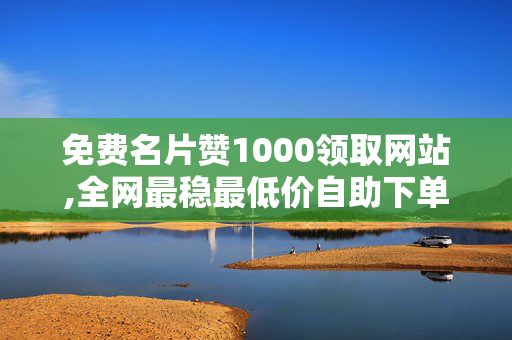 免费名片赞1000领取网站,全网最稳最低价自助下单网站