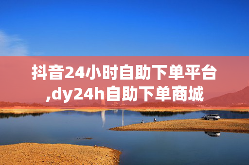 抖音24小时自助下单平台,dy24h自助下单商城