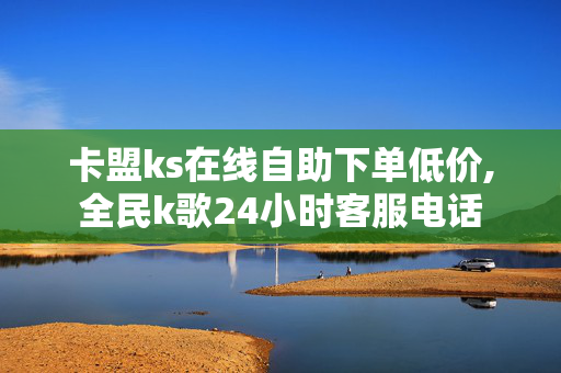 卡盟ks在线自助下单低价,全民k歌24小时客服电话