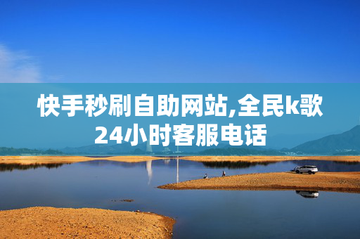 快手秒刷自助网站,全民k歌24小时客服电话