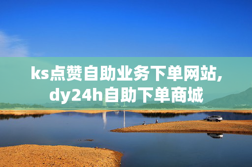 ks点赞自助业务下单网站,dy24h自助下单商城