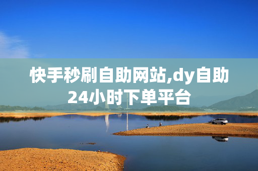 快手秒刷自助网站,dy自助24小时下单平台