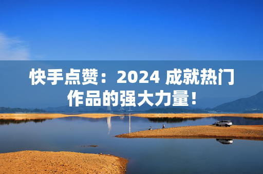 快手点赞：2024 成就热门作品的强大力量！