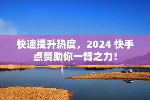 快速提升热度，2024 快手点赞助你一臂之力！