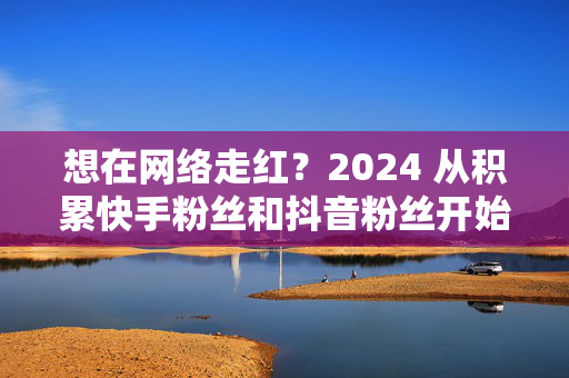 想在网络走红？2024 从积累快手粉丝和抖音粉丝开始！