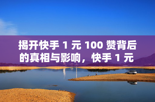 揭开快手 1 元 100 赞背后的真相与影响，快手 1 元 100 赞的真相与影响大揭秘