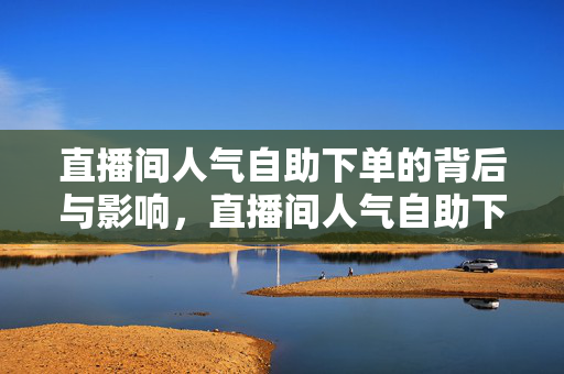 直播间人气自助下单的背后与影响，直播间人气自助下单的真相与后果