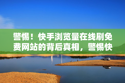 警惕！快手浏览量在线刷免费网站的背后真相，警惕快手免费刷浏览量网站背后真相