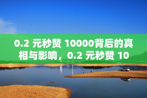 0.2 元秒赞 10000背后的真相与影响，0.2 元秒赞 10000 的真相及影响剖析