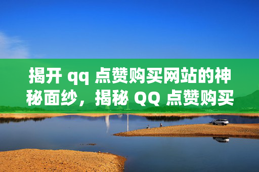 揭开 qq 点赞购买网站的神秘面纱，揭秘 QQ 点赞购买网站