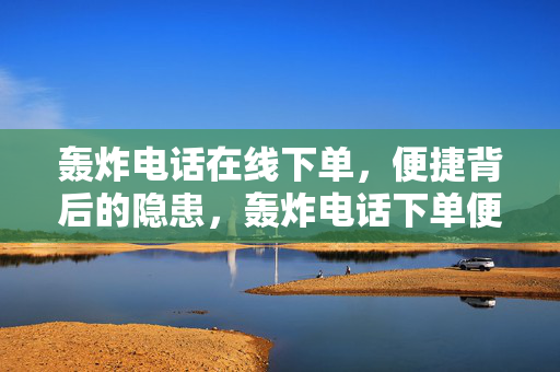 轰炸电话在线下单，便捷背后的隐患，轰炸电话下单便捷，隐患不容忽视