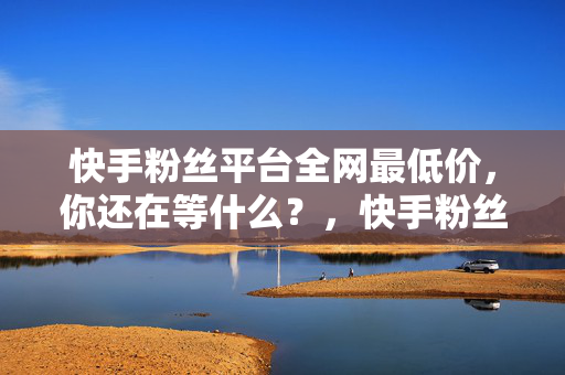 快手粉丝平台全网最低价，你还在等什么？，快手粉丝平台全网最低价，等你来！