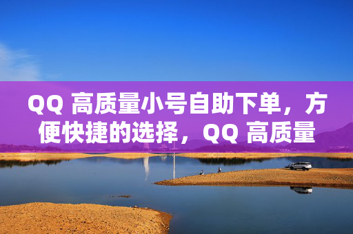 QQ 高质量小号自助下单，方便快捷的选择，QQ 高质量小号自助下单平台