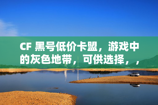 CF 黑号低价卡盟，游戏中的灰色地带，可供选择，，CF 黑号低价卡盟，游戏灰色地带揭秘，直接点出主题，强调对 CF 黑号低价卡盟这一灰色地带的揭秘。