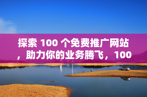 探索 100 个免费推广网站，助力你的业务腾飞，100 个免费推广网站，助力业务腾飞的探索之旅