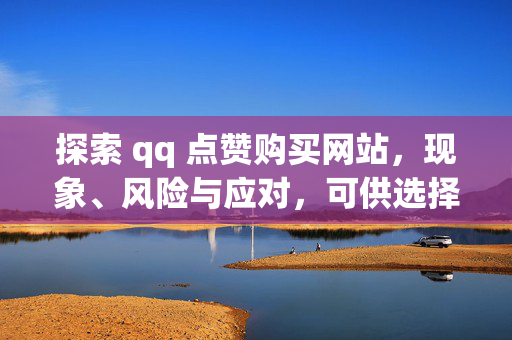 探索 qq 点赞购买网站，现象、风险与应对，可供选择，，- 探索 qq 点赞购买网站，现象、风险与应对