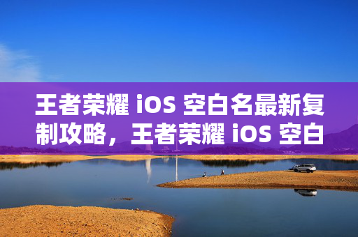 王者荣耀 iOS 空白名最新复制攻略，王者荣耀 iOS 空白名复制攻略