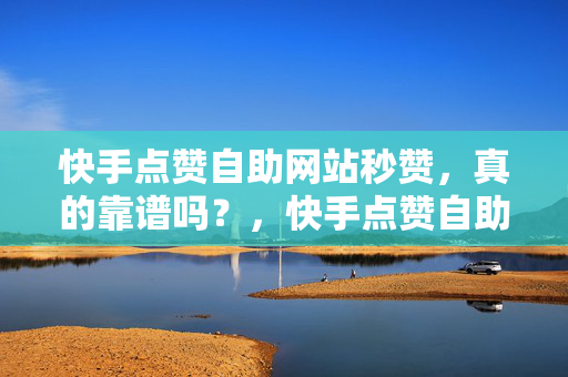 快手点赞自助网站秒赞，真的靠谱吗？，快手点赞自助网站秒赞是否靠谱