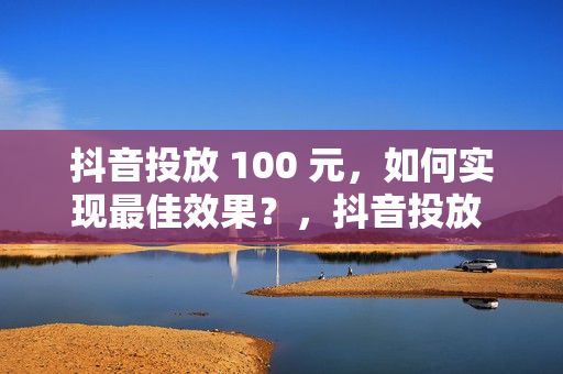 抖音投放 100 元，如何实现最佳效果？，抖音投放 100 元的最佳效果实现指南