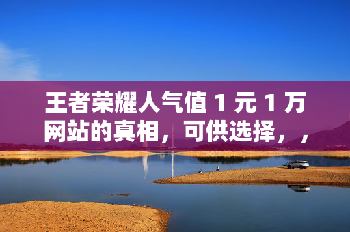 王者荣耀人气值 1 元 1 万网站的真相，可供选择，，- 王者荣耀人气值 1 元 1 万网站背后的真相