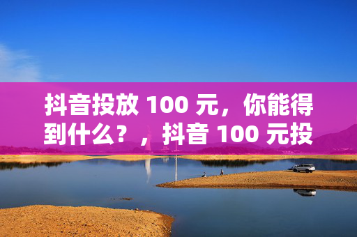 抖音投放 100 元，你能得到什么？，抖音 100 元投放的收获