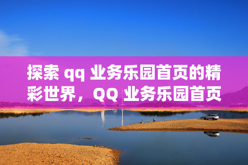 探索 qq 业务乐园首页的精彩世界，QQ 业务乐园首页，精彩世界等你来探索