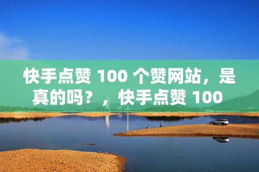 快手点赞 100 个赞网站，是真的吗？，快手点赞 100 个赞网站的真实性探究