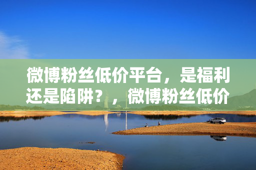 微博粉丝低价平台，是福利还是陷阱？，微博粉丝低价平台，福利还是陷阱？